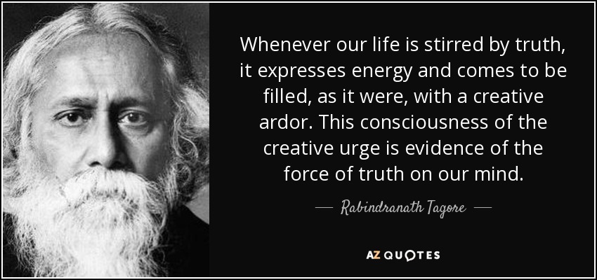 Whenever our life is stirred by truth, it expresses energy and comes to be filled, as it were, with a creative ardor. This consciousness of the creative urge is evidence of the force of truth on our mind. - Rabindranath Tagore