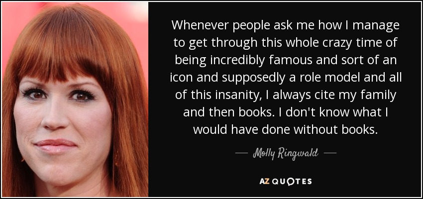 Whenever people ask me how I manage to get through this whole crazy time of being incredibly famous and sort of an icon and supposedly a role model and all of this insanity, I always cite my family and then books. I don't know what I would have done without books. - Molly Ringwald