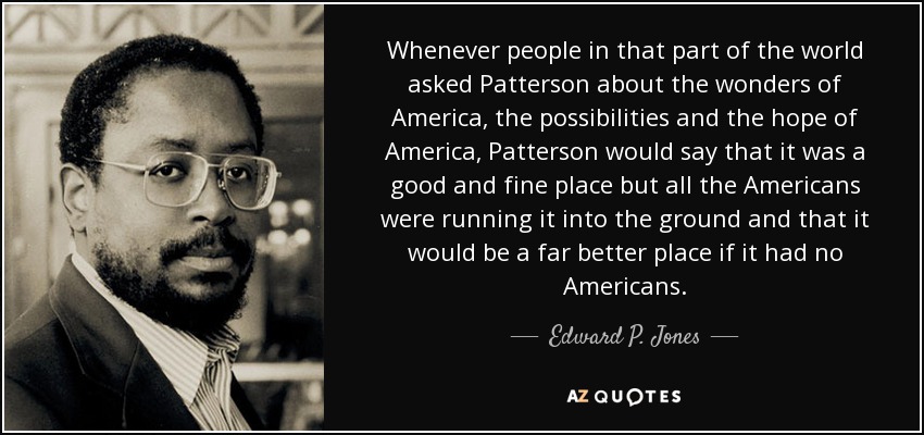 Whenever people in that part of the world asked Patterson about the wonders of America, the possibilities and the hope of America, Patterson would say that it was a good and fine place but all the Americans were running it into the ground and that it would be a far better place if it had no Americans. - Edward P. Jones