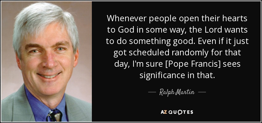 Whenever people open their hearts to God in some way, the Lord wants to do something good. Even if it just got scheduled randomly for that day, I'm sure [Pope Francis] sees significance in that. - Ralph Martin