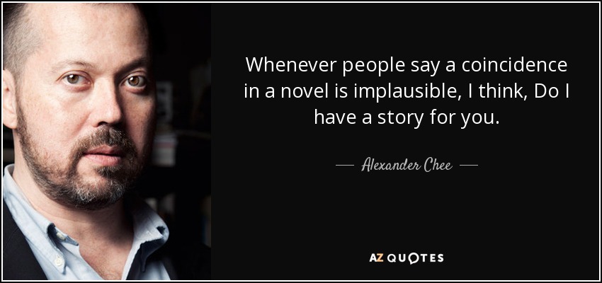 Whenever people say a coincidence in a novel is implausible, I think, Do I have a story for you. - Alexander Chee