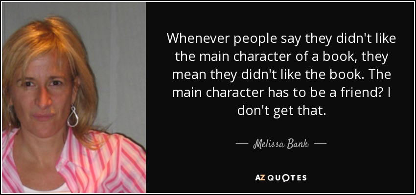 Whenever people say they didn't like the main character of a book, they mean they didn't like the book. The main character has to be a friend? I don't get that. - Melissa Bank