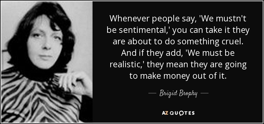 Whenever people say, 'We mustn't be sentimental,' you can take it they are about to do something cruel. And if they add, 'We must be realistic,' they mean they are going to make money out of it. - Brigid Brophy