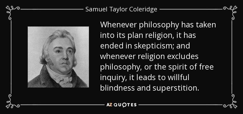Whenever philosophy has taken into its plan religion, it has ended in skepticism; and whenever religion excludes philosophy, or the spirit of free inquiry, it leads to willful blindness and superstition. - Samuel Taylor Coleridge