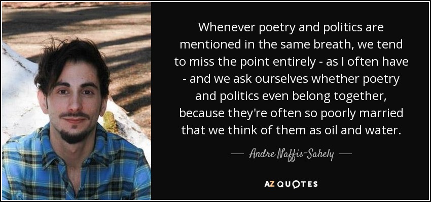 Whenever poetry and politics are mentioned in the same breath, we tend to miss the point entirely - as I often have - and we ask ourselves whether poetry and politics even belong together, because they're often so poorly married that we think of them as oil and water. - Andre Naffis-Sahely
