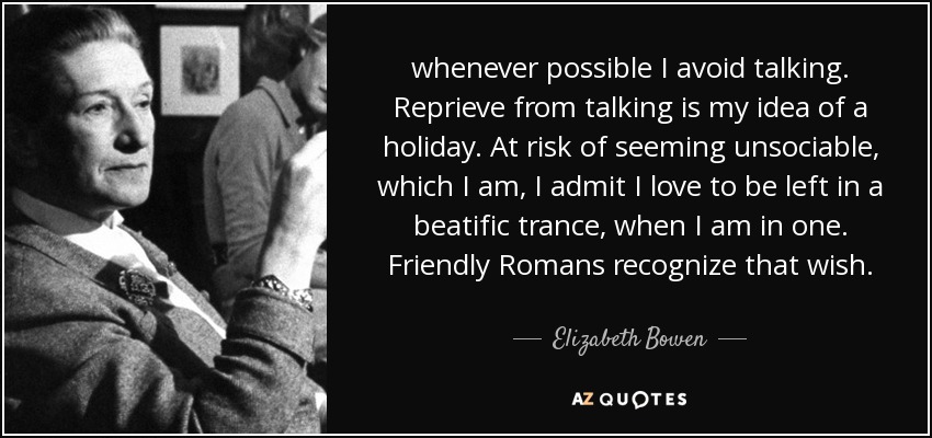 whenever possible I avoid talking. Reprieve from talking is my idea of a holiday. At risk of seeming unsociable, which I am, I admit I love to be left in a beatific trance, when I am in one. Friendly Romans recognize that wish. - Elizabeth Bowen
