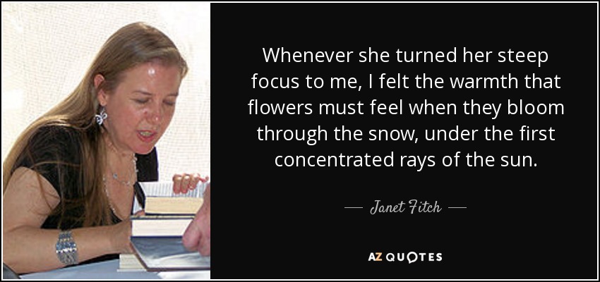 Whenever she turned her steep focus to me, I felt the warmth that flowers must feel when they bloom through the snow, under the first concentrated rays of the sun. - Janet Fitch