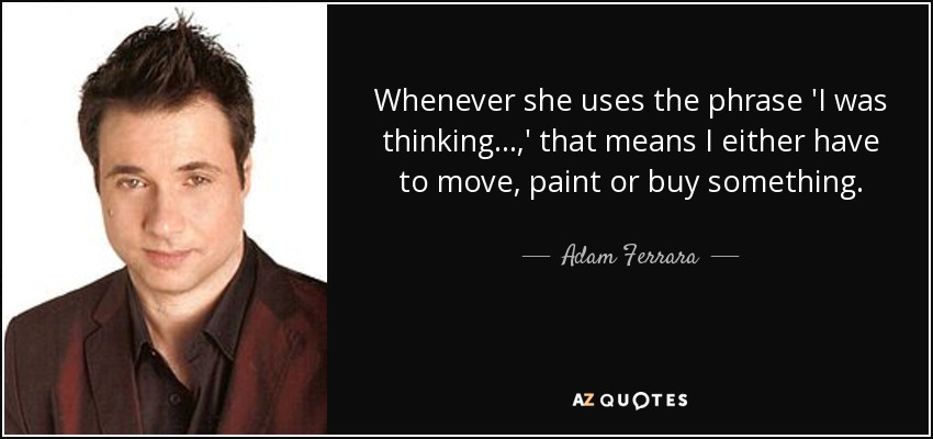 Whenever she uses the phrase 'I was thinking...,' that means I either have to move, paint or buy something. - Adam Ferrara