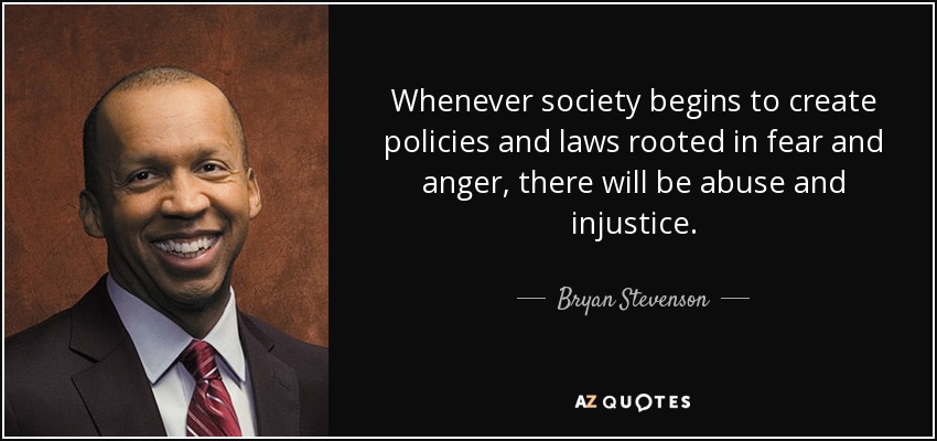 Whenever society begins to create policies and laws rooted in fear and anger, there will be abuse and injustice. - Bryan Stevenson
