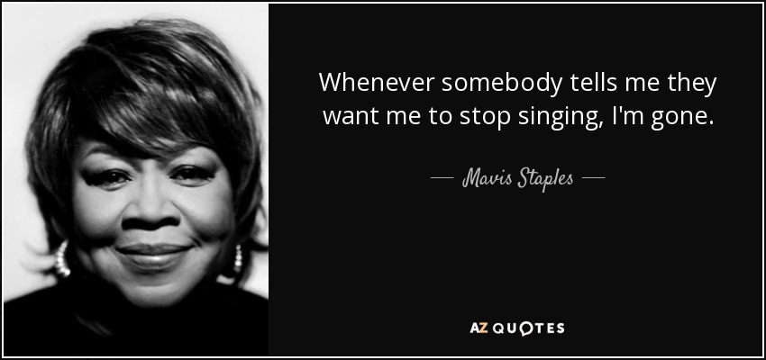 Whenever somebody tells me they want me to stop singing, I'm gone. - Mavis Staples