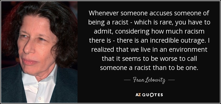 Whenever someone accuses someone of being a racist - which is rare, you have to admit, considering how much racism there is - there is an incredible outrage. I realized that we live in an environment that it seems to be worse to call someone a racist than to be one. - Fran Lebowitz