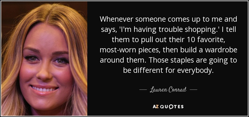Whenever someone comes up to me and says, 'I'm having trouble shopping.' I tell them to pull out their 10 favorite, most-worn pieces, then build a wardrobe around them. Those staples are going to be different for everybody. - Lauren Conrad