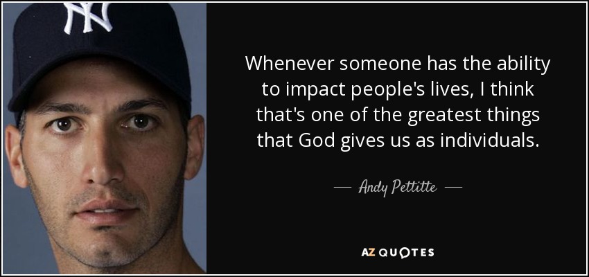 Whenever someone has the ability to impact people's lives, I think that's one of the greatest things that God gives us as individuals. - Andy Pettitte