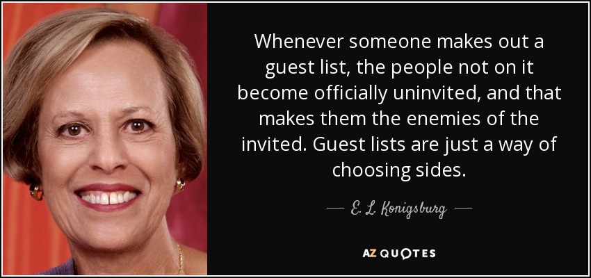 Whenever someone makes out a guest list, the people not on it become officially uninvited, and that makes them the enemies of the invited. Guest lists are just a way of choosing sides. - E. L. Konigsburg