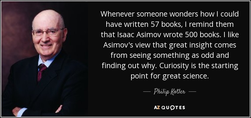 Whenever someone wonders how I could have written 57 books, I remind them that Isaac Asimov wrote 500 books. I like Asimov's view that great insight comes from seeing something as odd and finding out why. Curiosity is the starting point for great science. - Philip Kotler