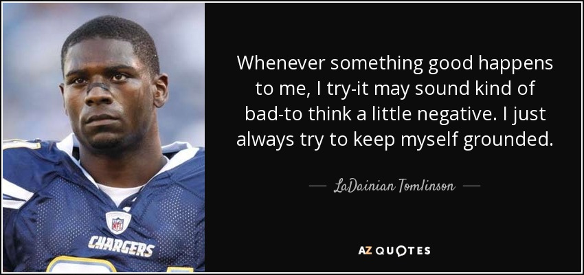 Whenever something good happens to me, I try-it may sound kind of bad-to think a little negative. I just always try to keep myself grounded. - LaDainian Tomlinson