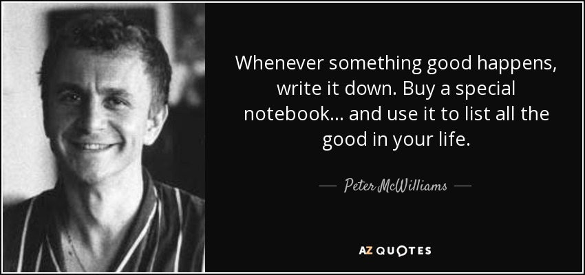 Whenever something good happens, write it down. Buy a special notebook . . . and use it to list all the good in your life. - Peter McWilliams