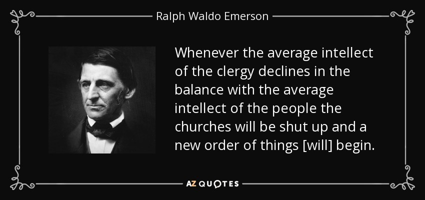Whenever the average intellect of the clergy declines in the balance with the average intellect of the people the churches will be shut up and a new order of things [will] begin. - Ralph Waldo Emerson