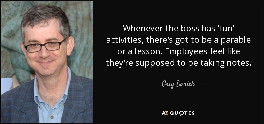 Whenever the boss has 'fun' activities, there's got to be a parable or a lesson. Employees feel like they're supposed to be taking notes. - Greg Daniels