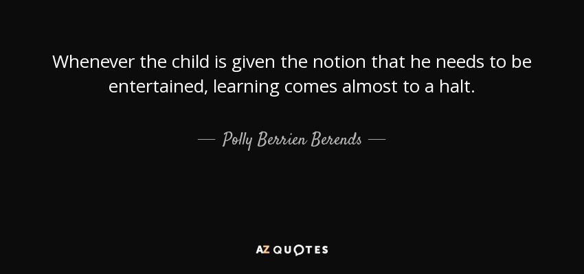Whenever the child is given the notion that he needs to be entertained, learning comes almost to a halt. - Polly Berrien Berends