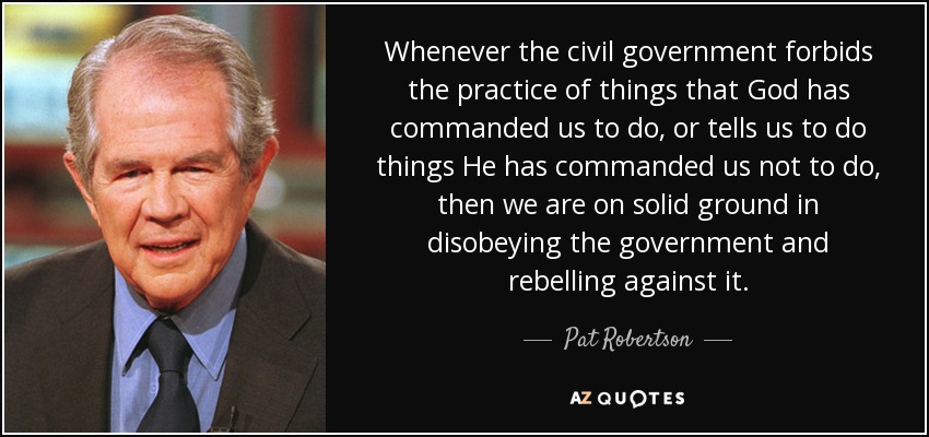 Whenever the civil government forbids the practice of things that God has commanded us to do, or tells us to do things He has commanded us not to do, then we are on solid ground in disobeying the government and rebelling against it. - Pat Robertson