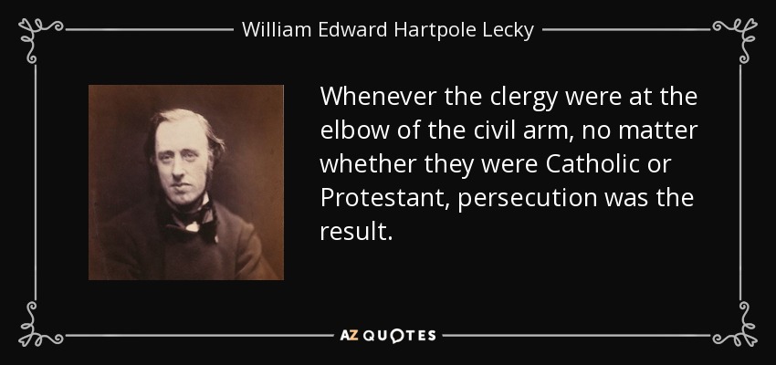 Whenever the clergy were at the elbow of the civil arm, no matter whether they were Catholic or Protestant, persecution was the result. - William Edward Hartpole Lecky