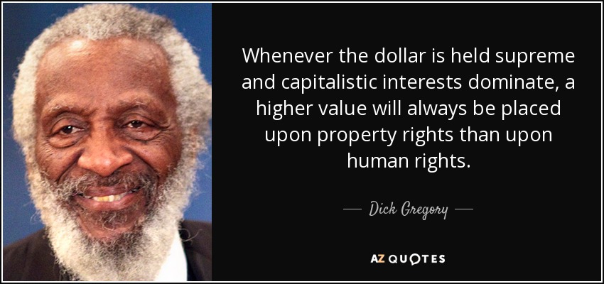 Whenever the dollar is held supreme and capitalistic interests dominate, a higher value will always be placed upon property rights than upon human rights. - Dick Gregory