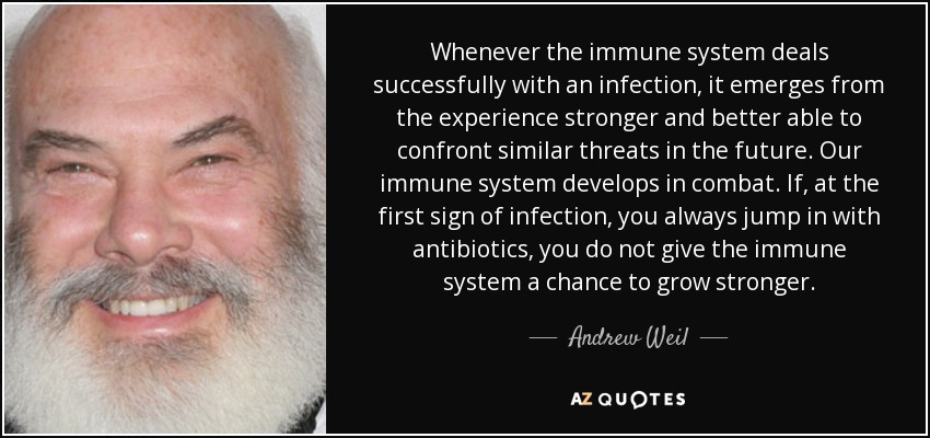 Whenever the immune system deals successfully with an infection, it emerges from the experience stronger and better able to confront similar threats in the future. Our immune system develops in combat. If, at the first sign of infection, you always jump in with antibiotics, you do not give the immune system a chance to grow stronger. - Andrew Weil