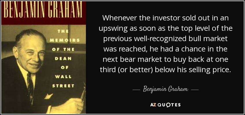Whenever the investor sold out in an upswing as soon as the top level of the previous well-recognized bull market was reached, he had a chance in the next bear market to buy back at one third (or better) below his selling price. - Benjamin Graham