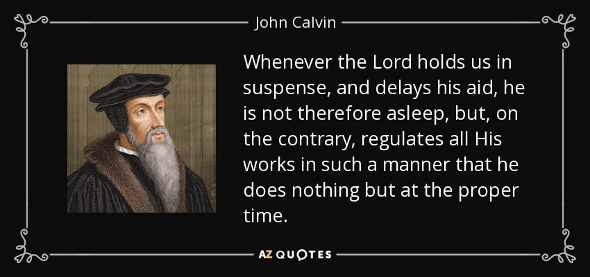 Whenever the Lord holds us in suspense, and delays his aid, he is not therefore asleep, but, on the contrary, regulates all His works in such a manner that he does nothing but at the proper time. - John Calvin