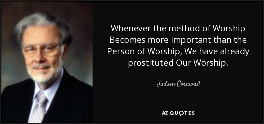 Whenever the method of Worship Becomes more Important than the Person of Worship, We have already prostituted Our Worship. - Judson Cornwall