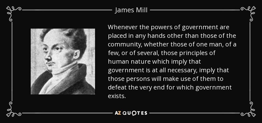 Whenever the powers of government are placed in any hands other than those of the community, whether those of one man, of a few, or of several, those principles of human nature which imply that government is at all necessary, imply that those persons will make use of them to defeat the very end for which government exists. - James Mill