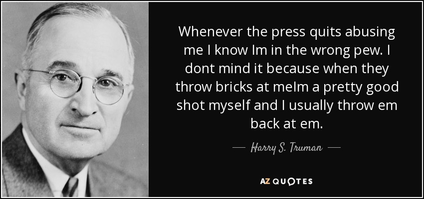 Whenever the press quits abusing me I know Im in the wrong pew. I dont mind it because when they throw bricks at meIm a pretty good shot myself and I usually throw em back at em. - Harry S. Truman