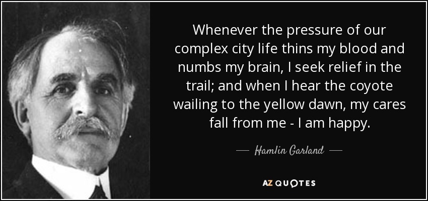Whenever the pressure of our complex city life thins my blood and numbs my brain, I seek relief in the trail; and when I hear the coyote wailing to the yellow dawn, my cares fall from me - I am happy. - Hamlin Garland