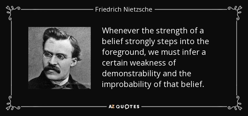 Whenever the strength of a belief strongly steps into the foreground, we must infer a certain weakness of demonstrability and the improbability of that belief. - Friedrich Nietzsche