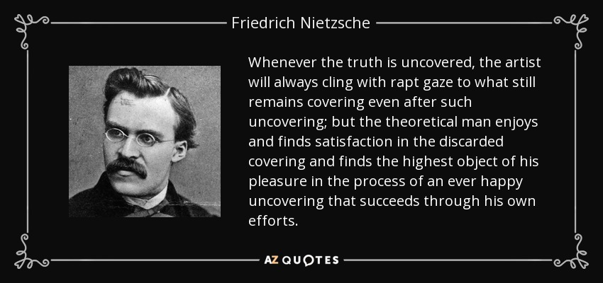 Whenever the truth is uncovered, the artist will always cling with rapt gaze to what still remains covering even after such uncovering; but the theoretical man enjoys and finds satisfaction in the discarded covering and finds the highest object of his pleasure in the process of an ever happy uncovering that succeeds through his own efforts. - Friedrich Nietzsche