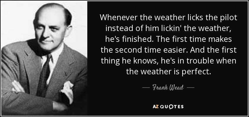Whenever the weather licks the pilot instead of him lickin' the weather, he's finished. The first time makes the second time easier. And the first thing he knows, he's in trouble when the weather is perfect. - Frank Wead