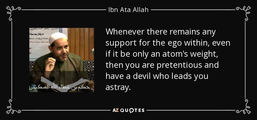 Whenever there remains any support for the ego within, even if it be only an atom's weight, then you are pretentious and have a devil who leads you astray. - Ibn Ata Allah
