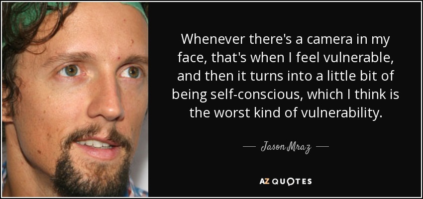 Whenever there's a camera in my face, that's when I feel vulnerable, and then it turns into a little bit of being self-conscious, which I think is the worst kind of vulnerability. - Jason Mraz