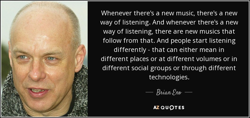Whenever there's a new music, there's a new way of listening. And whenever there's a new way of listening, there are new musics that follow from that. And people start listening differently - that can either mean in different places or at different volumes or in different social groups or through different technologies. - Brian Eno