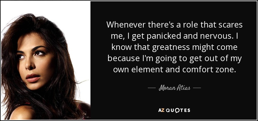 Whenever there's a role that scares me, I get panicked and nervous. I know that greatness might come because I'm going to get out of my own element and comfort zone. - Moran Atias