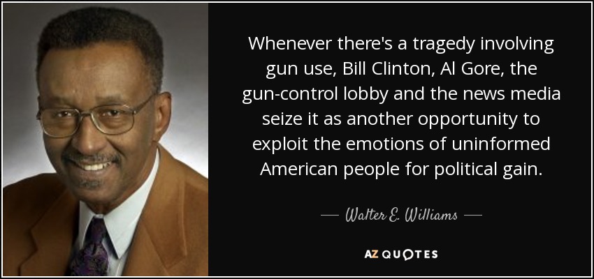 Whenever there's a tragedy involving gun use, Bill Clinton, Al Gore, the gun-control lobby and the news media seize it as another opportunity to exploit the emotions of uninformed American people for political gain. - Walter E. Williams