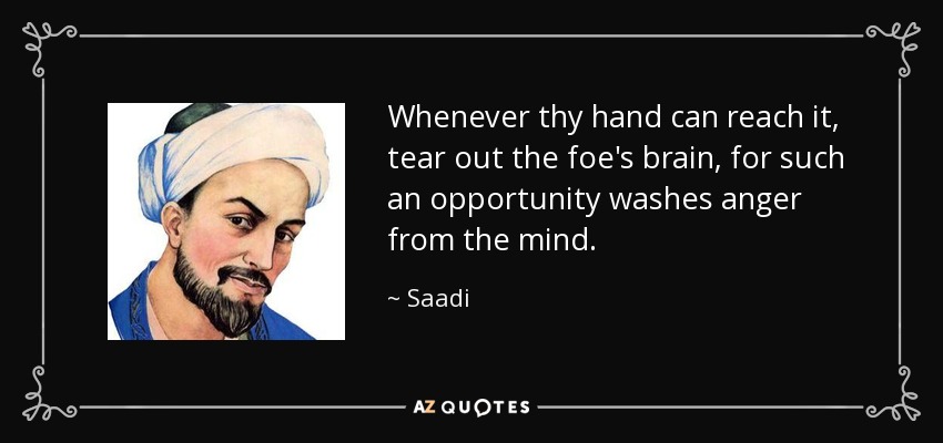 Whenever thy hand can reach it, tear out the foe's brain, for such an opportunity washes anger from the mind. - Saadi