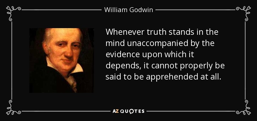 Whenever truth stands in the mind unaccompanied by the evidence upon which it depends, it cannot properly be said to be apprehended at all. - William Godwin