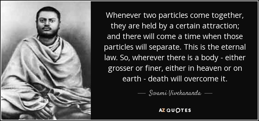 Whenever two particles come together, they are held by a certain attraction; and there will come a time when those particles will separate. This is the eternal law. So, wherever there is a body - either grosser or finer, either in heaven or on earth - death will overcome it. - Swami Vivekananda