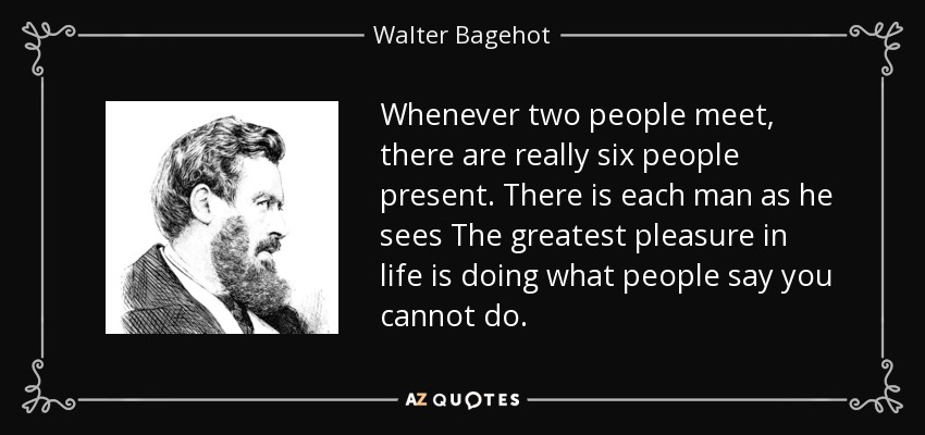 Whenever two people meet, there are really six people present. There is each man as he sees The greatest pleasure in life is doing what people say you cannot do. - Walter Bagehot