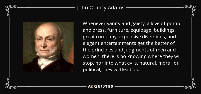 Whenever vanity and gaiety, a love of pomp and dress, furniture, equipage, buildings, great company, expensive diversions, and elegant entertainments get the better of the principles and judgments of men and women, there is no knowing where they will stop, nor into what evils, natural, moral, or political, they will lead us. - John Quincy Adams