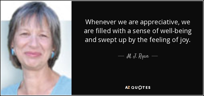 Whenever we are appreciative, we are filled with a sense of well-being and swept up by the feeling of joy. - M. J. Ryan