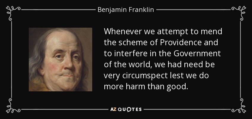 Whenever we attempt to mend the scheme of Providence and to interfere in the Government of the world, we had need be very circumspect lest we do more harm than good. - Benjamin Franklin