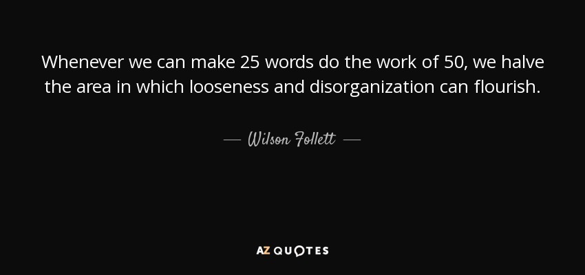 Whenever we can make 25 words do the work of 50, we halve the area in which looseness and disorganization can flourish. - Wilson Follett